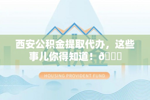 新屋西安公积金提取代办，这些事儿你得知道！😎