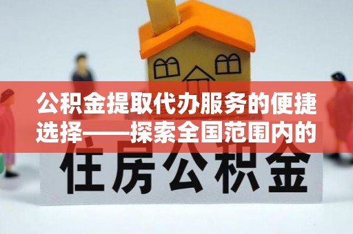 新屋公积金提取代办服务的便捷选择——探索全国范围内的优质服务提供商